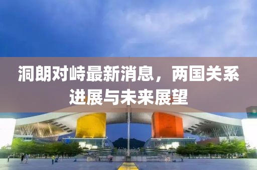 洞朗對(duì)峙最新消息，兩國(guó)關(guān)系進(jìn)展與未來展望
