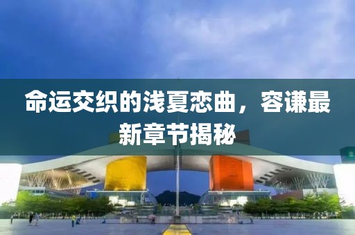 命運交織的淺夏戀曲，容謙最新章節(jié)揭秘