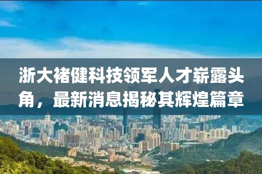 浙大褚健科技領(lǐng)軍人才嶄露頭角，最新消息揭秘其輝煌篇章