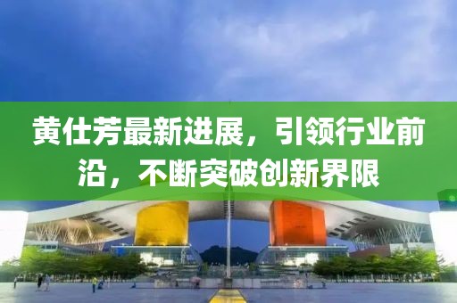黃仕芳最新進(jìn)展，引領(lǐng)行業(yè)前沿，不斷突破創(chuàng)新界限