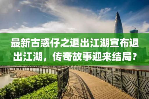 最新古惑仔之退出江湖宣布退出江湖，傳奇故事迎來結(jié)局？