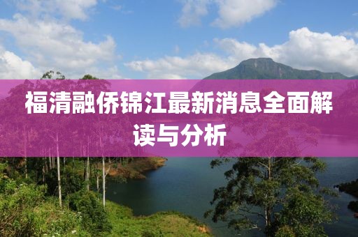 福清融僑錦江最新消息全面解讀與分析