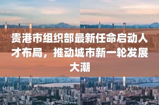 貴港市組織部最新任命啟動(dòng)人才布局，推動(dòng)城市新一輪發(fā)展大潮