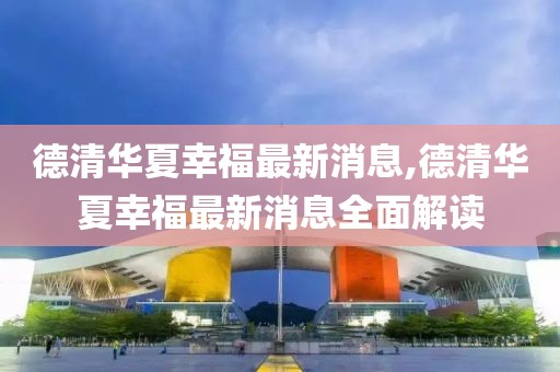 德清華夏幸福最新消息,德清華夏幸福最新消息全面解讀