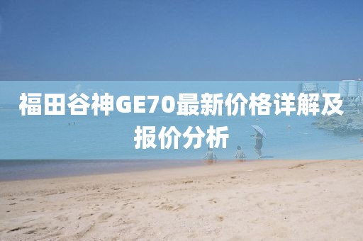 福田谷神GE70最新價(jià)格詳解及報(bào)價(jià)分析