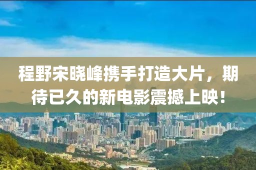 程野宋曉峰攜手打造大片，期待已久的新電影震撼上映！