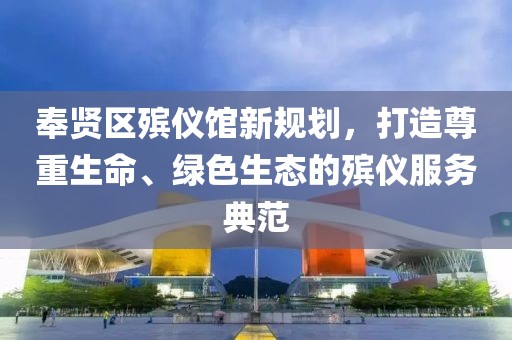 奉賢區(qū)殯儀館新規(guī)劃，打造尊重生命、綠色生態(tài)的殯儀服務典范