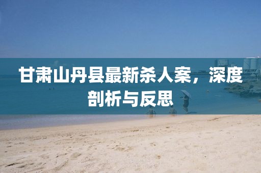 甘肅山丹縣最新殺人案，深度剖析與反思