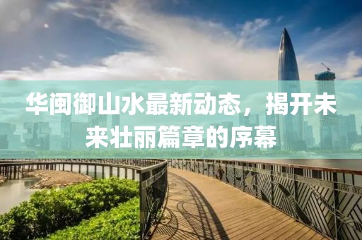 華閩御山水最新動(dòng)態(tài)，揭開未來(lái)壯麗篇章的序幕