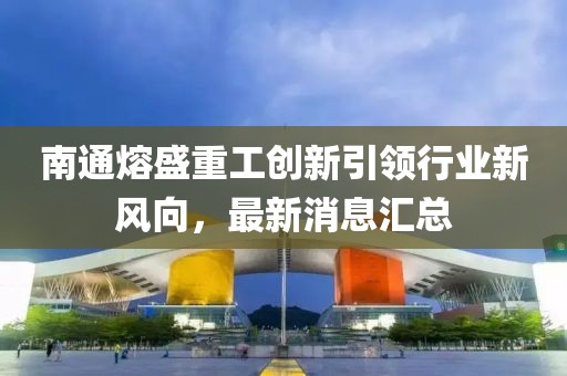 南通熔盛重工創(chuàng)新引領(lǐng)行業(yè)新風(fēng)向，最新消息匯總