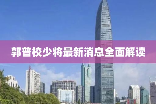 郭普校少將最新消息全面解讀