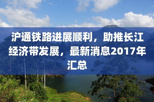 滬通鐵路進(jìn)展順利，助推長(zhǎng)江經(jīng)濟(jì)帶發(fā)展，最新消息2017年匯總