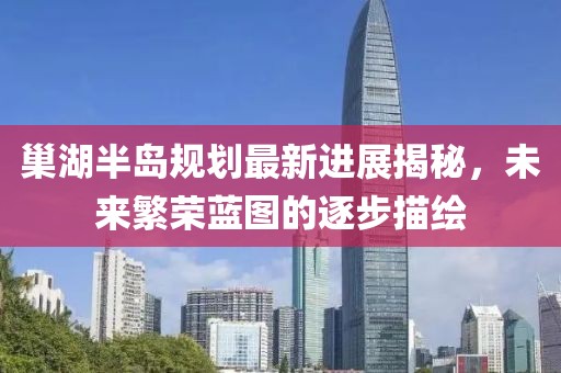 巢湖半島規(guī)劃最新進(jìn)展揭秘，未來繁榮藍(lán)圖的逐步描繪