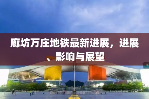 廊坊萬莊地鐵最新進(jìn)展，進(jìn)展、影響與展望