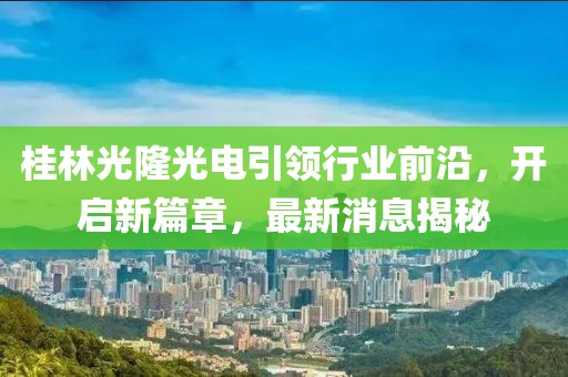桂林光隆光電引領(lǐng)行業(yè)前沿，開啟新篇章，最新消息揭秘
