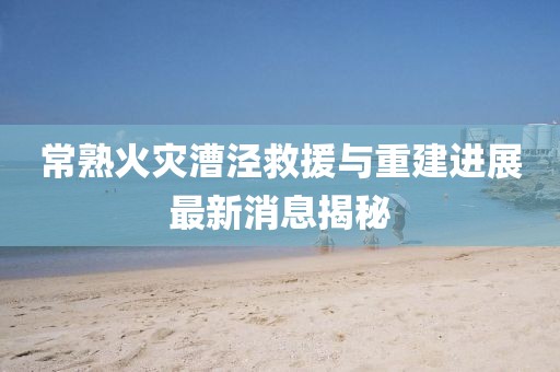 常熟火災(zāi)漕涇救援與重建進(jìn)展最新消息揭秘