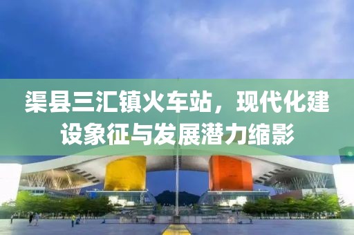 渠縣三匯鎮(zhèn)火車站，現(xiàn)代化建設(shè)象征與發(fā)展?jié)摿s影