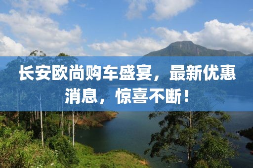 長安歐尚購車盛宴，最新優(yōu)惠消息，驚喜不斷！