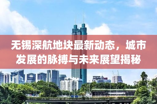 無錫深航地塊最新動態(tài)，城市發(fā)展的脈搏與未來展望揭秘