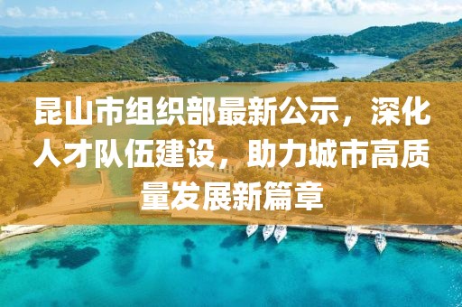 昆山市組織部最新公示，深化人才隊(duì)伍建設(shè)，助力城市高質(zhì)量發(fā)展新篇章