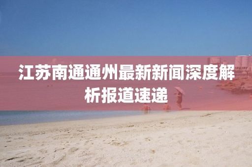 江蘇南通通州最新新聞深度解析報(bào)道速遞