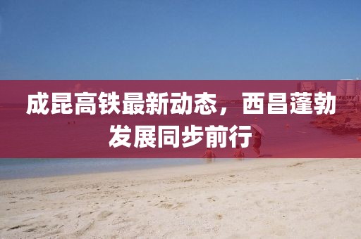 成昆高鐵最新動(dòng)態(tài)，西昌蓬勃發(fā)展同步前行
