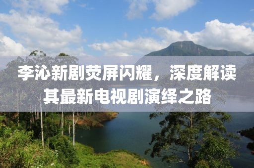 李沁新劇熒屏閃耀，深度解讀其最新電視劇演繹之路