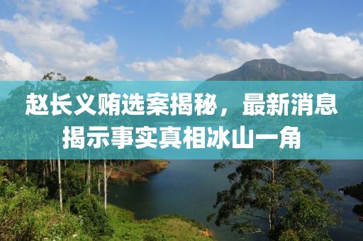 趙長(zhǎng)義賄選案揭秘，最新消息揭示事實(shí)真相冰山一角