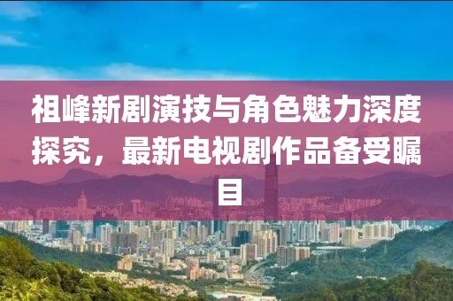 祖峰新劇演技與角色魅力深度探究，最新電視劇作品備受矚目