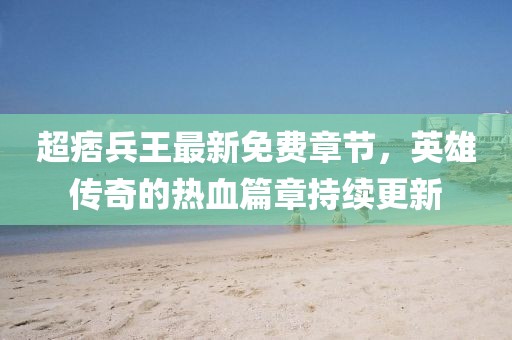 超痞兵王最新免費章節(jié)，英雄傳奇的熱血篇章持續(xù)更新