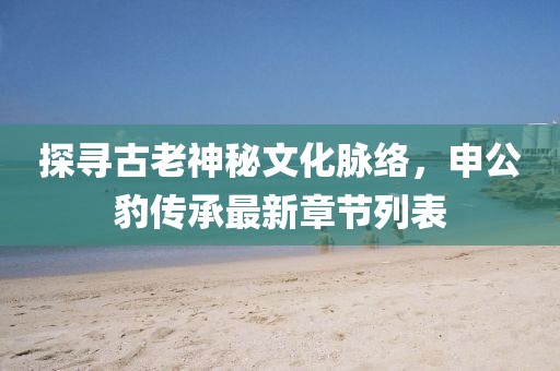 探尋古老神秘文化脈絡(luò)，申公豹傳承最新章節(jié)列表