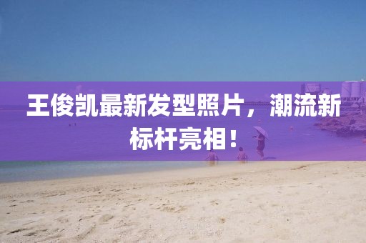王俊凱最新發(fā)型照片，潮流新標(biāo)桿亮相！
