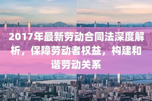 2017年最新勞動合同法深度解析，保障勞動者權益，構建和諧勞動關系