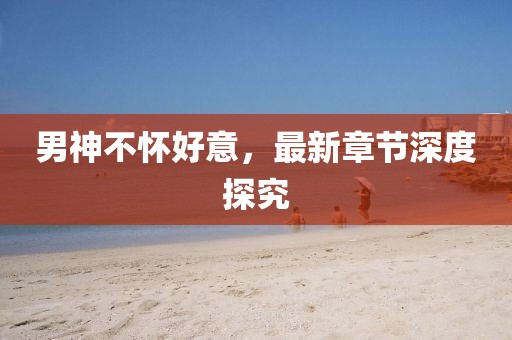 男神不懷好意，最新章節(jié)深度探究