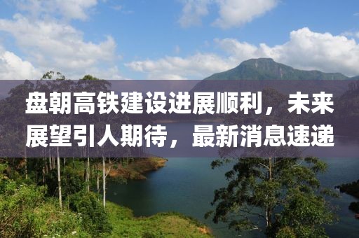 盤(pán)朝高鐵建設(shè)進(jìn)展順利，未來(lái)展望引人期待，最新消息速遞