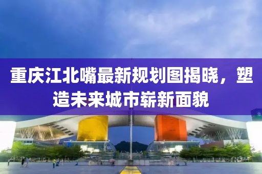 重慶江北嘴最新規(guī)劃圖揭曉，塑造未來城市嶄新面貌