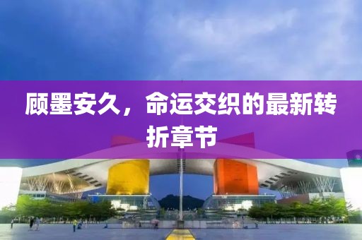 顧墨安久，命運(yùn)交織的最新轉(zhuǎn)折章節(jié)