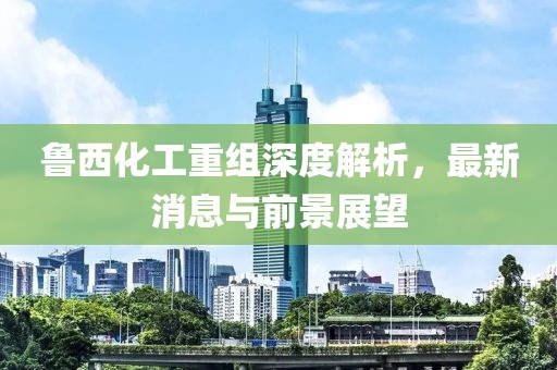 魯西化工重組深度解析，最新消息與前景展望