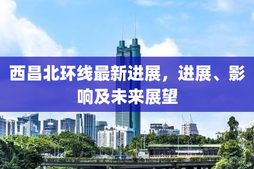 西昌北環(huán)線最新進(jìn)展，進(jìn)展、影響及未來(lái)展望