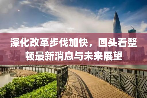 深化改革步伐加快，回頭看整頓最新消息與未來(lái)展望