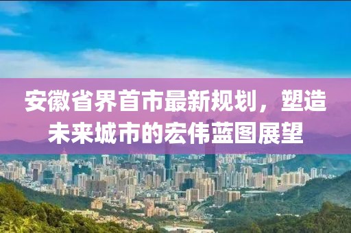 安徽省界首市最新規(guī)劃，塑造未來城市的宏偉藍(lán)圖展望