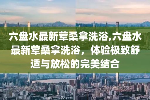 六盤水最新葷桑拿洗浴,六盤水最新葷桑拿洗浴，體驗極致舒適與放松的完美結(jié)合