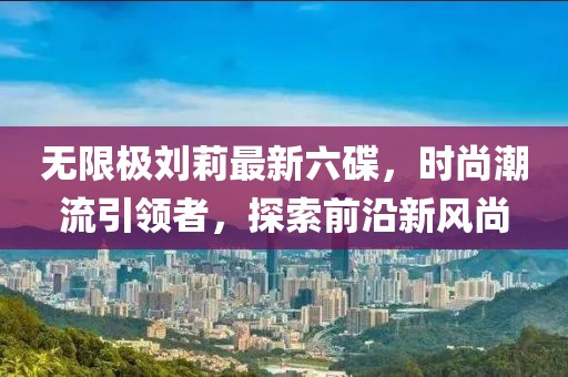 無(wú)限極劉莉最新六碟，時(shí)尚潮流引領(lǐng)者，探索前沿新風(fēng)尚