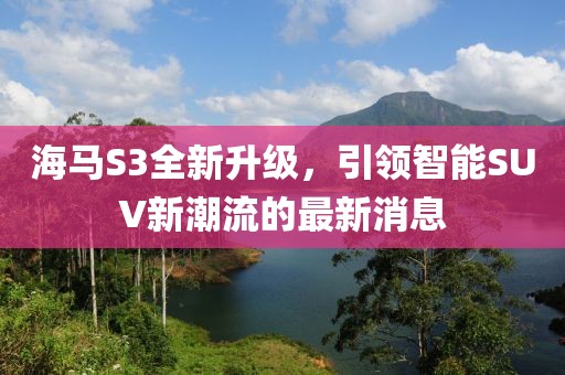 海馬S3全新升級(jí)，引領(lǐng)智能SUV新潮流的最新消息