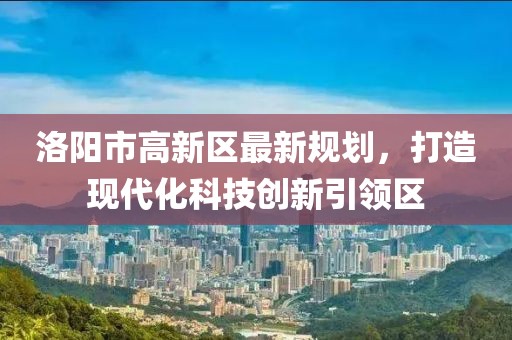 洛陽(yáng)市高新區(qū)最新規(guī)劃，打造現(xiàn)代化科技創(chuàng)新引領(lǐng)區(qū)