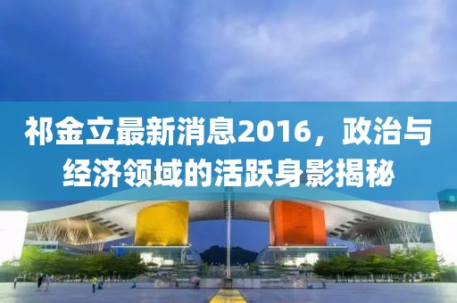 祁金立最新消息2016，政治與經(jīng)濟領(lǐng)域的活躍身影揭秘