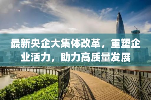 最新央企大集體改革，重塑企業(yè)活力，助力高質(zhì)量發(fā)展