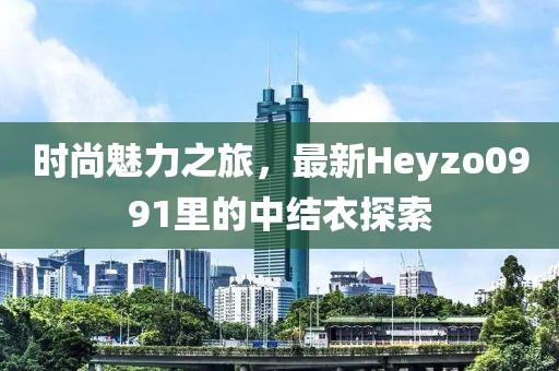 時尚魅力之旅，最新Heyzo0991里的中結(jié)衣探索