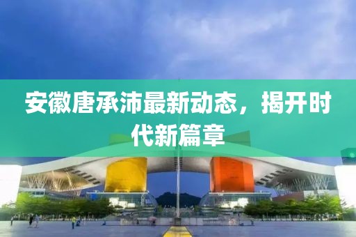 安徽唐承沛最新動(dòng)態(tài)，揭開時(shí)代新篇章