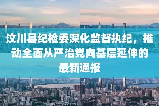汶川縣紀(jì)檢委深化監(jiān)督執(zhí)紀(jì)，推動(dòng)全面從嚴(yán)治黨向基層延伸的最新通報(bào)